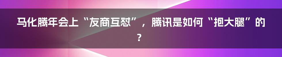 马化腾年会上“友商互怼”，腾讯是如何“抱大腿”的？