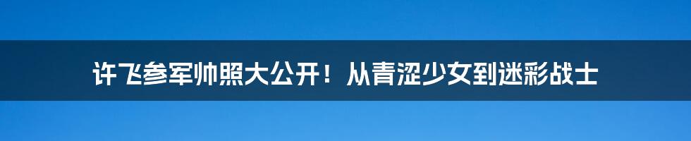 许飞参军帅照大公开！从青涩少女到迷彩战士