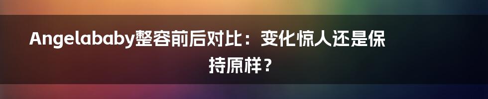 Angelababy整容前后对比：变化惊人还是保持原样？