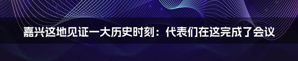 嘉兴这地见证一大历史时刻：代表们在这完成了会议