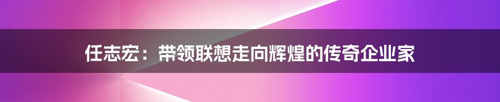 任志宏：带领联想走向辉煌的传奇企业家