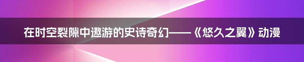 在时空裂隙中遨游的史诗奇幻——《悠久之翼》动漫