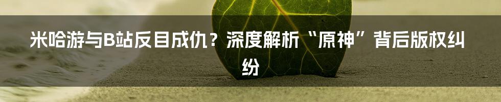 米哈游与B站反目成仇？深度解析“原神”背后版权纠纷