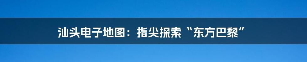 汕头电子地图：指尖探索“东方巴黎”