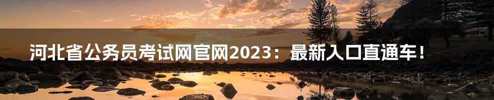 河北省公务员考试网官网2023：最新入口直通车！