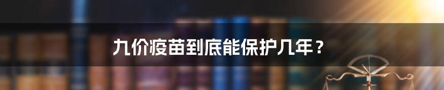 九价疫苗到底能保护几年？