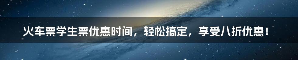 火车票学生票优惠时间，轻松搞定，享受八折优惠！