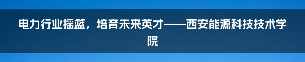 电力行业摇篮，培育未来英才——西安能源科技技术学院