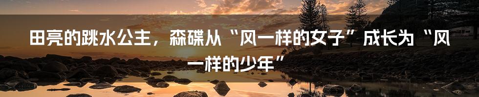 田亮的跳水公主，森碟从“风一样的女子”成长为“风一样的少年”