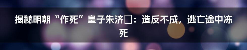 揭秘明朝“作死”皇子朱济熺：造反不成，逃亡途中冻死