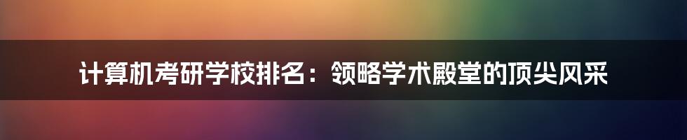 计算机考研学校排名：领略学术殿堂的顶尖风采