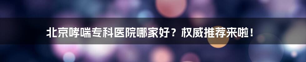 北京哮喘专科医院哪家好？权威推荐来啦！