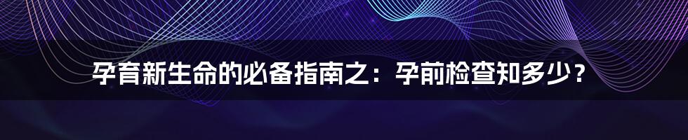 孕育新生命的必备指南之：孕前检查知多少？