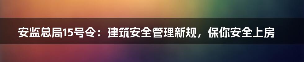 安监总局15号令：建筑安全管理新规，保你安全上房