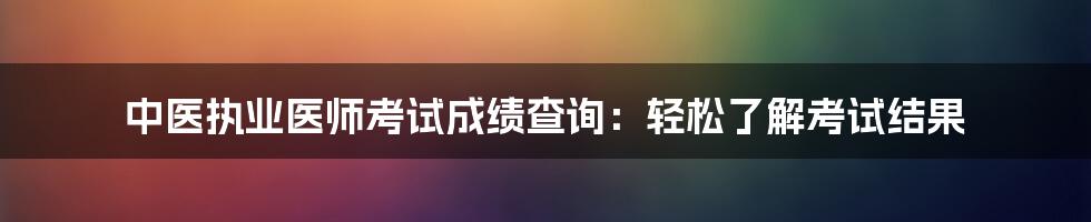 中医执业医师考试成绩查询：轻松了解考试结果