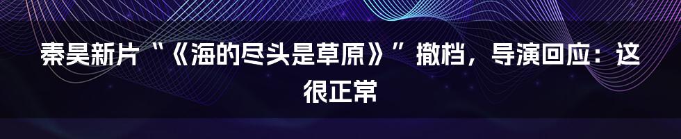 秦昊新片“《海的尽头是草原》”撤档，导演回应：这很正常