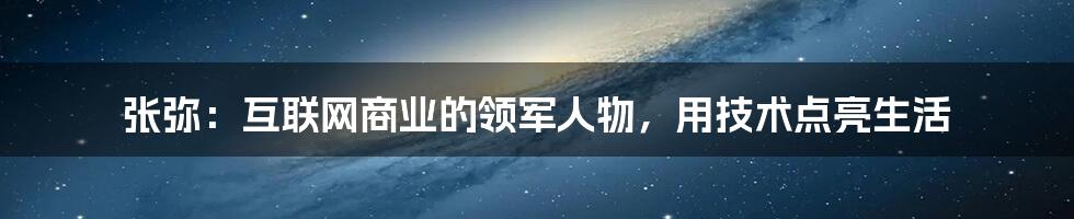 张弥：互联网商业的领军人物，用技术点亮生活