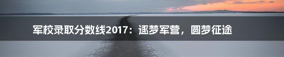 军校录取分数线2017：逐梦军营，圆梦征途