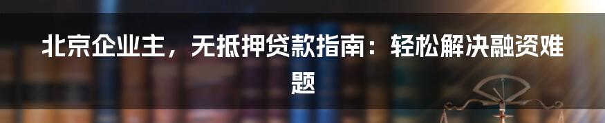 北京企业主，无抵押贷款指南：轻松解决融资难题