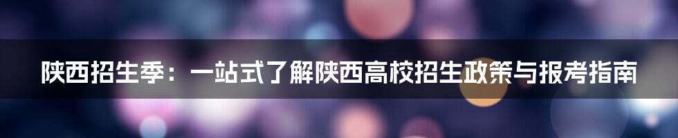 陕西招生季：一站式了解陕西高校招生政策与报考指南