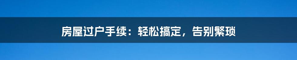 房屋过户手续：轻松搞定，告别繁琐