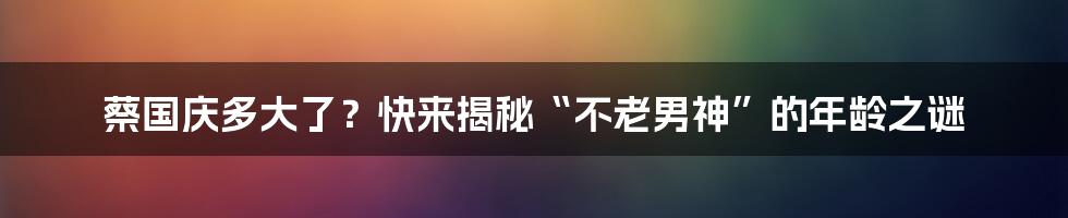 蔡国庆多大了？快来揭秘“不老男神”的年龄之谜