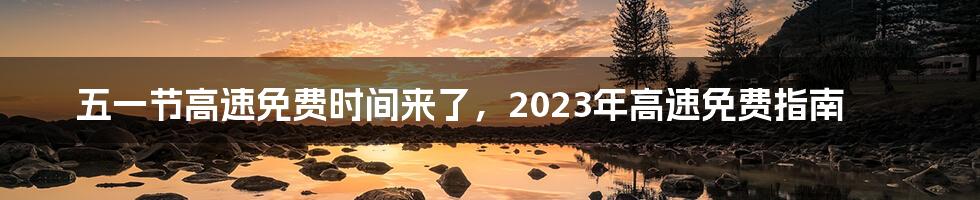 五一节高速免费时间来了，2023年高速免费指南