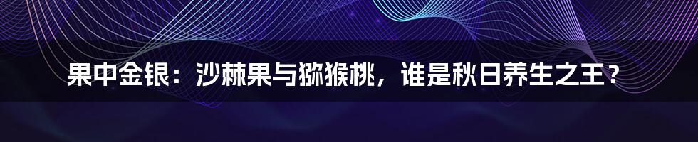 果中金银：沙棘果与猕猴桃，谁是秋日养生之王？