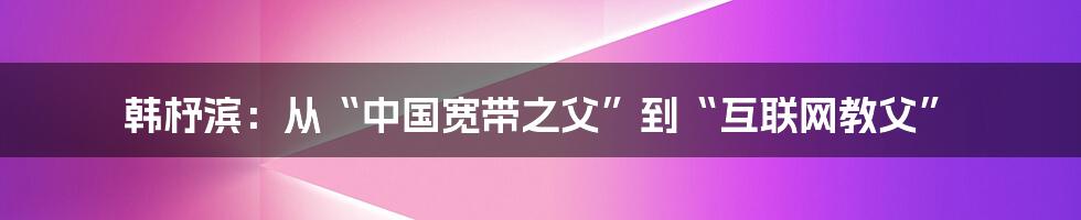 韩杼滨：从“中国宽带之父”到“互联网教父”