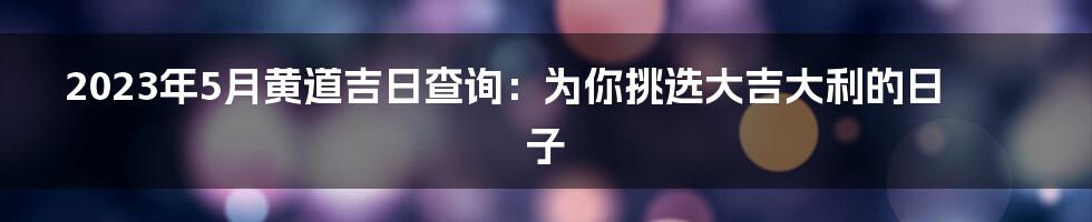 2023年5月黄道吉日查询：为你挑选大吉大利的日子