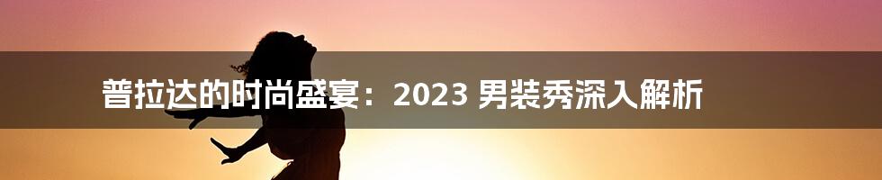 普拉达的时尚盛宴：2023 男装秀深入解析