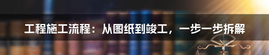 工程施工流程：从图纸到竣工，一步一步拆解