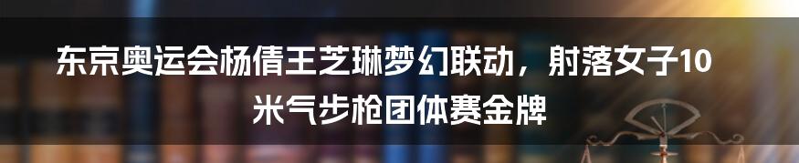 东京奥运会杨倩王芝琳梦幻联动，射落女子10米气步枪团体赛金牌