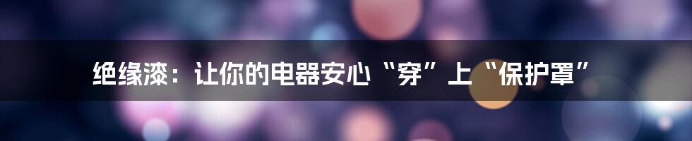 绝缘漆：让你的电器安心“穿”上“保护罩”