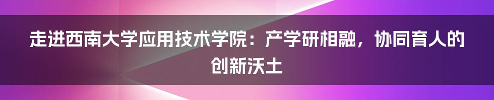 走进西南大学应用技术学院：产学研相融，协同育人的创新沃土