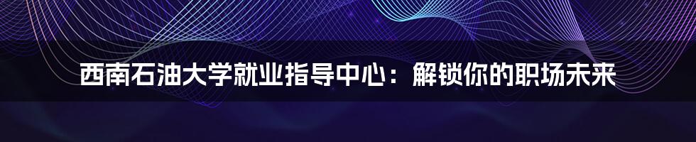 西南石油大学就业指导中心：解锁你的职场未来