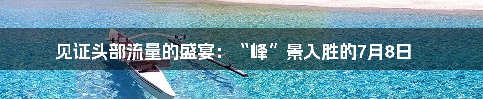 见证头部流量的盛宴：“峰”景入胜的7月8日