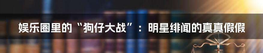 娱乐圈里的“狗仔大战”：明星绯闻的真真假假