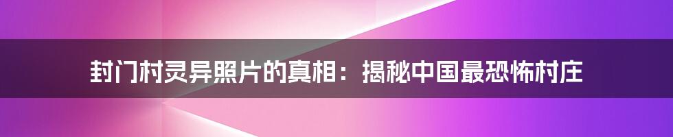 封门村灵异照片的真相：揭秘中国最恐怖村庄