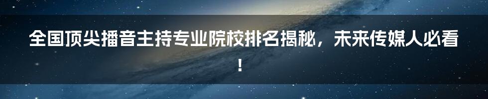 全国顶尖播音主持专业院校排名揭秘，未来传媒人必看！