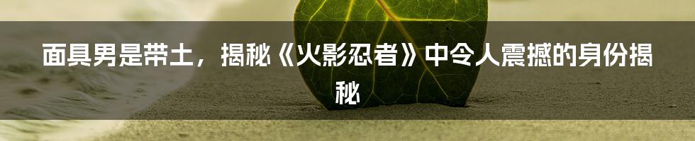 面具男是带土，揭秘《火影忍者》中令人震撼的身份揭秘