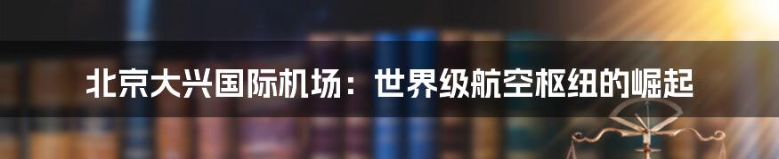 北京大兴国际机场：世界级航空枢纽的崛起