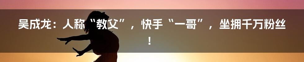 吴成龙：人称“教父”，快手“一哥”，坐拥千万粉丝！