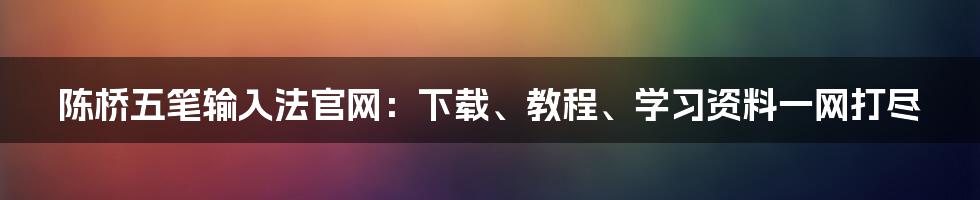 陈桥五笔输入法官网：下载、教程、学习资料一网打尽