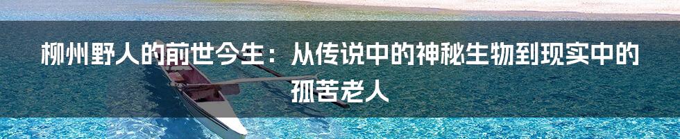 柳州野人的前世今生：从传说中的神秘生物到现实中的孤苦老人