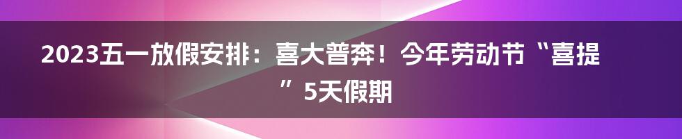 2023五一放假安排：喜大普奔！今年劳动节“喜提”5天假期