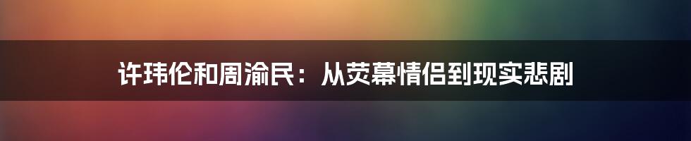 许玮伦和周渝民：从荧幕情侣到现实悲剧