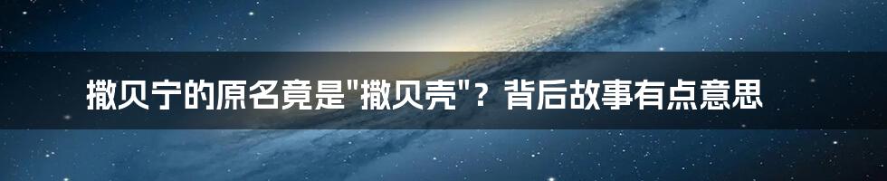 撒贝宁的原名竟是"撒贝壳"？背后故事有点意思