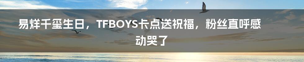 易烊千玺生日，TFBOYS卡点送祝福，粉丝直呼感动哭了