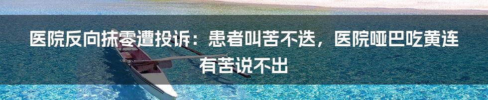 医院反向抹零遭投诉：患者叫苦不迭，医院哑巴吃黄连有苦说不出